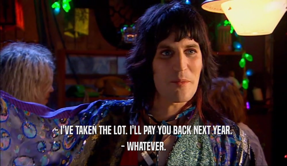 - I'VE TAKEN THE LOT. I'LL PAY YOU BACK NEXT YEAR. - WHATEVER. 