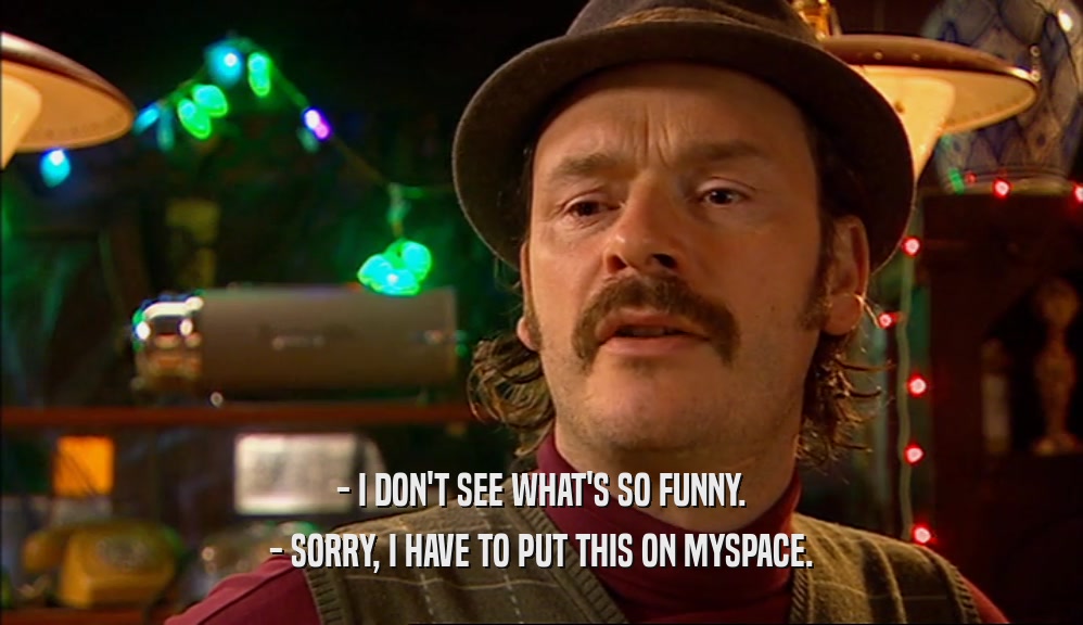 - I DON'T SEE WHAT'S SO FUNNY. - SORRY, I HAVE TO PUT THIS ON MYSPACE. 