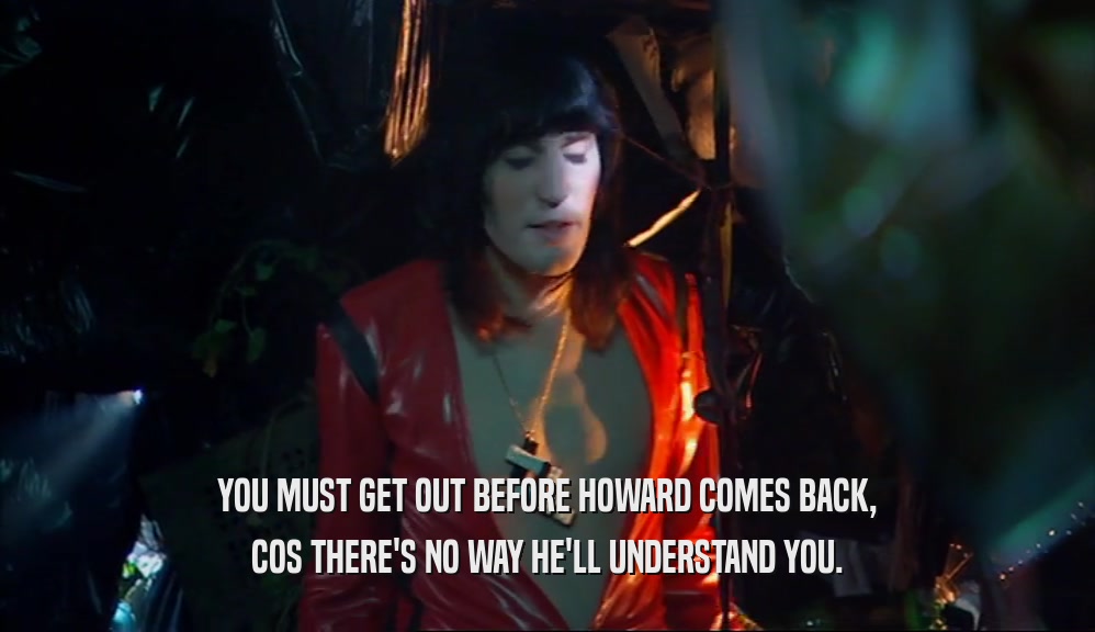 YOU MUST GET OUT BEFORE HOWARD COMES BACK, COS THERE'S NO WAY HE'LL UNDERSTAND YOU. 