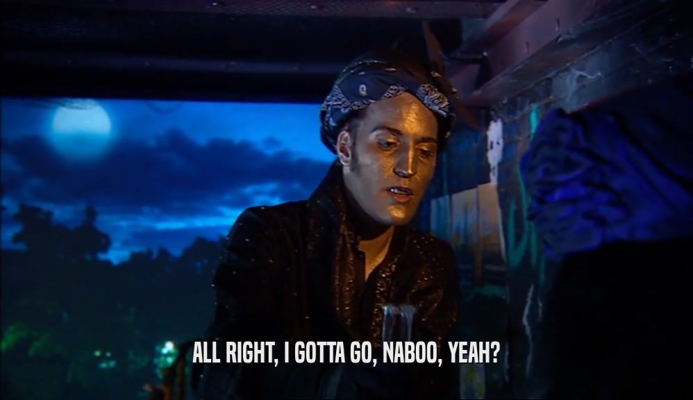 ALL RIGHT, I GOTTA GO, NABOO, YEAH?  
