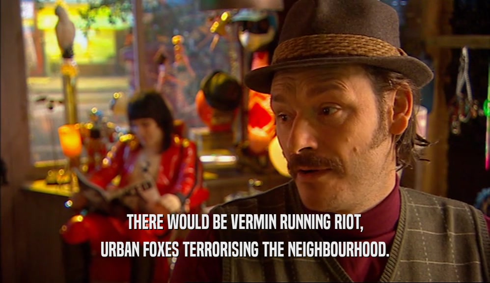 THERE WOULD BE VERMIN RUNNING RIOT,
 URBAN FOXES TERRORISING THE NEIGHBOURHOOD.
 