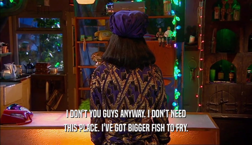 I DON'T YOU GUYS ANYWAY. I DON'T NEED THIS PLACE. I'VE GOT BIGGER FISH TO FRY. 