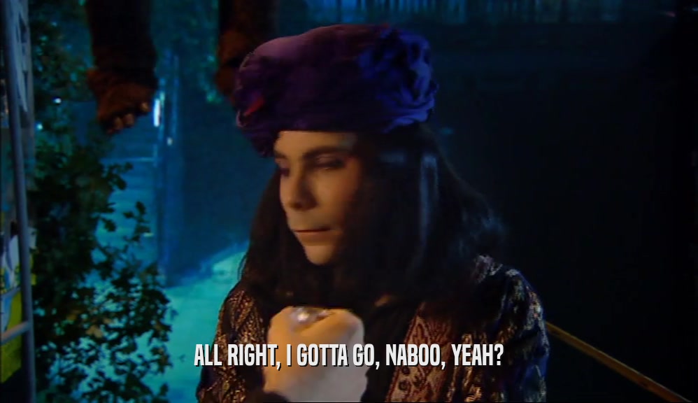 ALL RIGHT, I GOTTA GO, NABOO, YEAH?  