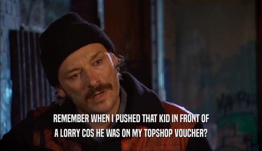 REMEMBER WHEN I PUSHED THAT KID IN FRONT OF A LORRY COS HE WAS ON MY TOPSHOP VOUCHER? 