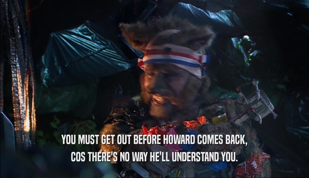 YOU MUST GET OUT BEFORE HOWARD COMES BACK, COS THERE'S NO WAY HE'LL UNDERSTAND YOU. 