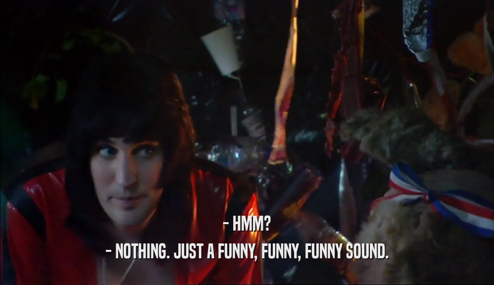 - HMM? - NOTHING. JUST A FUNNY, FUNNY, FUNNY SOUND. 