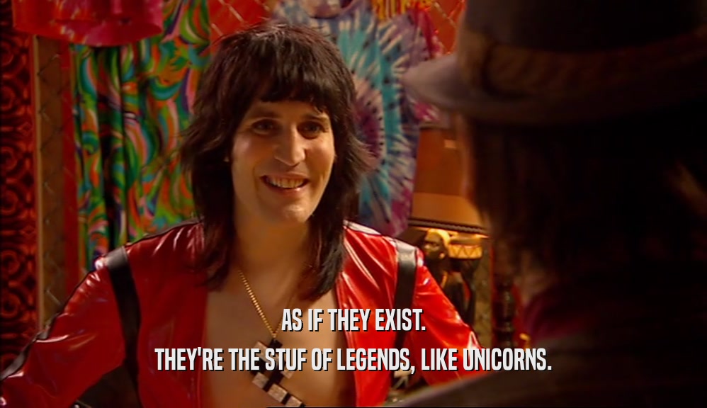 AS IF THEY EXIST.
 THEY'RE THE STUF OF LEGENDS, LIKE UNICORNS.
 