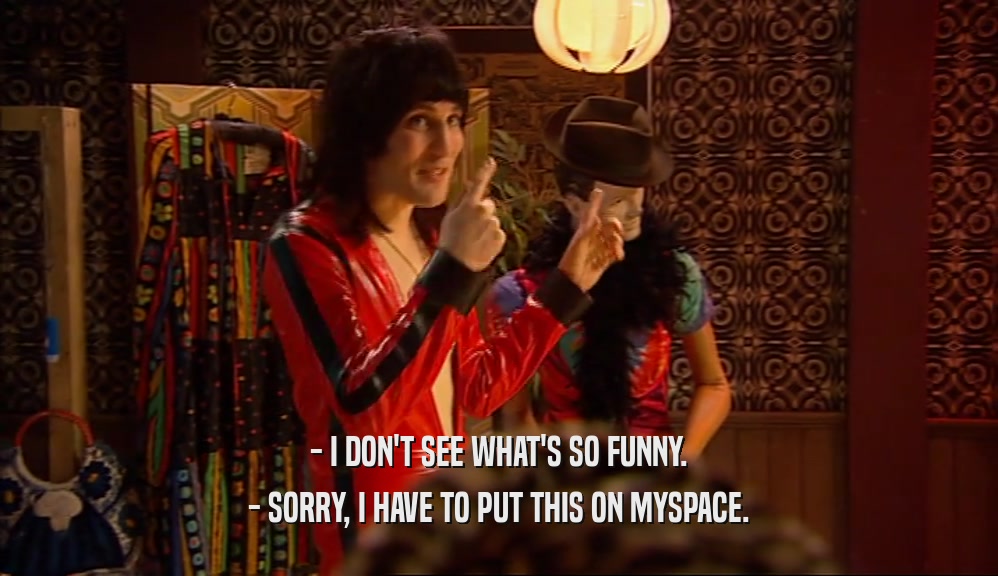 - I DON'T SEE WHAT'S SO FUNNY. - SORRY, I HAVE TO PUT THIS ON MYSPACE. 