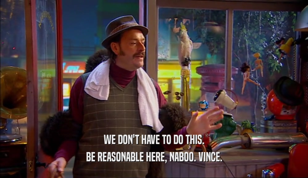 WE DON'T HAVE TO DO THIS.
 BE REASONABLE HERE, NABOO. VINCE.
 