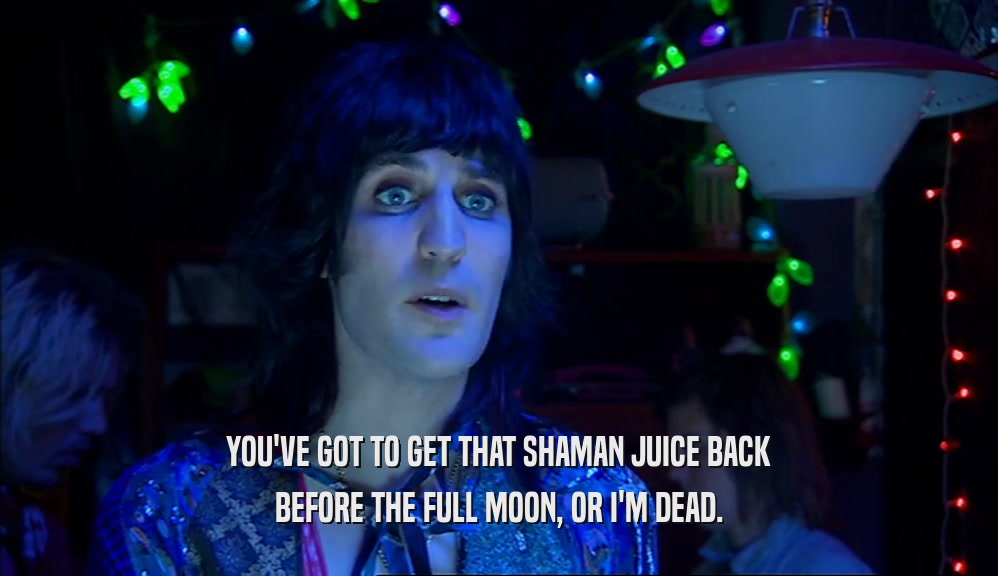 YOU'VE GOT TO GET THAT SHAMAN JUICE BACK BEFORE THE FULL MOON, OR I'M DEAD. 
