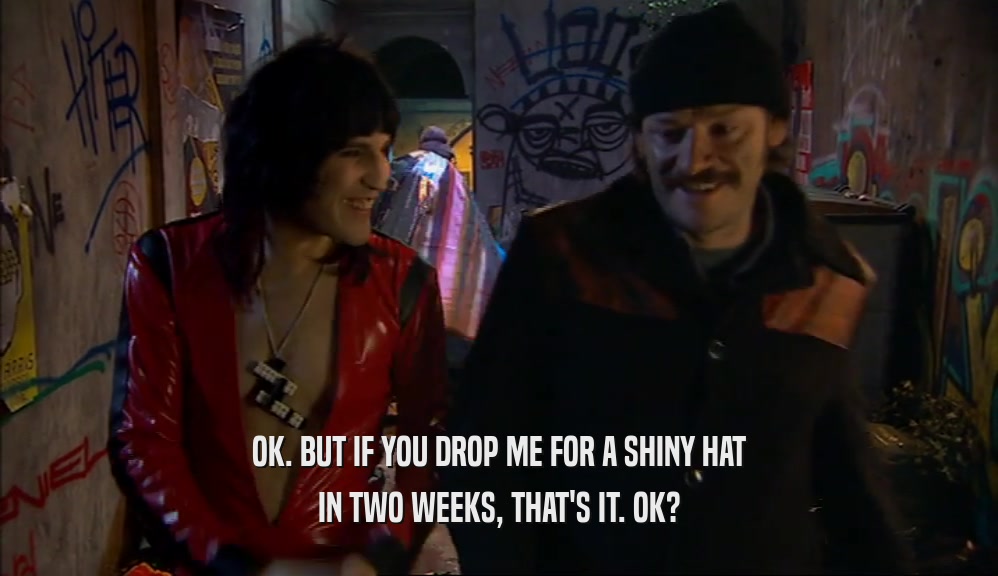OK. BUT IF YOU DROP ME FOR A SHINY HAT IN TWO WEEKS, THAT'S IT. OK? 