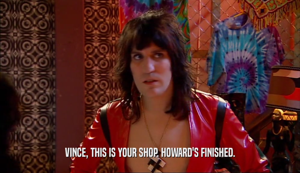 VINCE, THIS IS YOUR SHOP. HOWARD'S FINISHED.  
