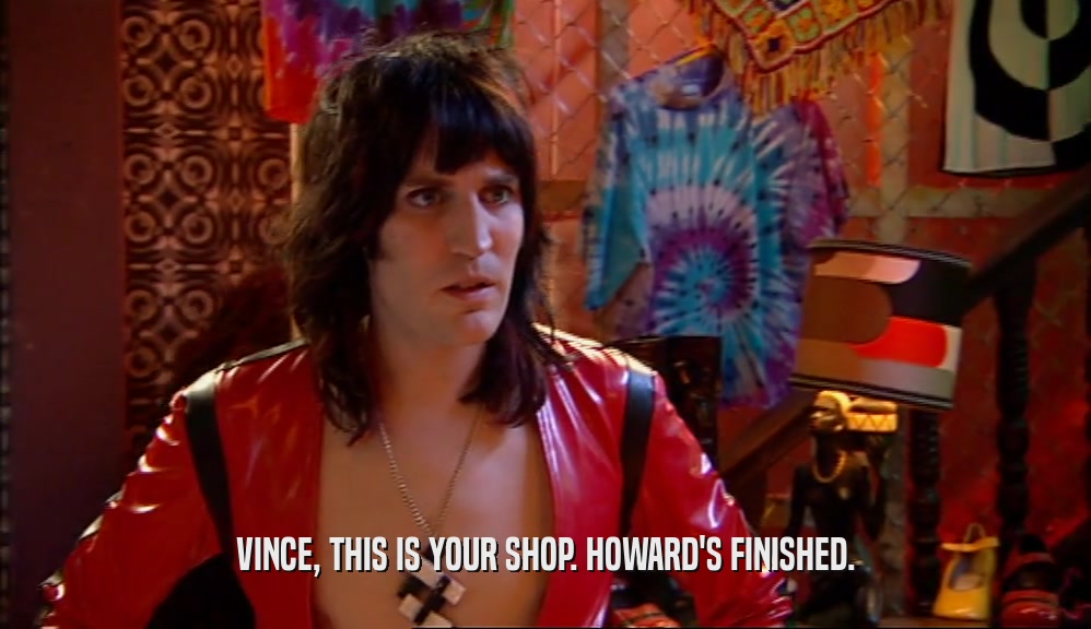 VINCE, THIS IS YOUR SHOP. HOWARD'S FINISHED.  