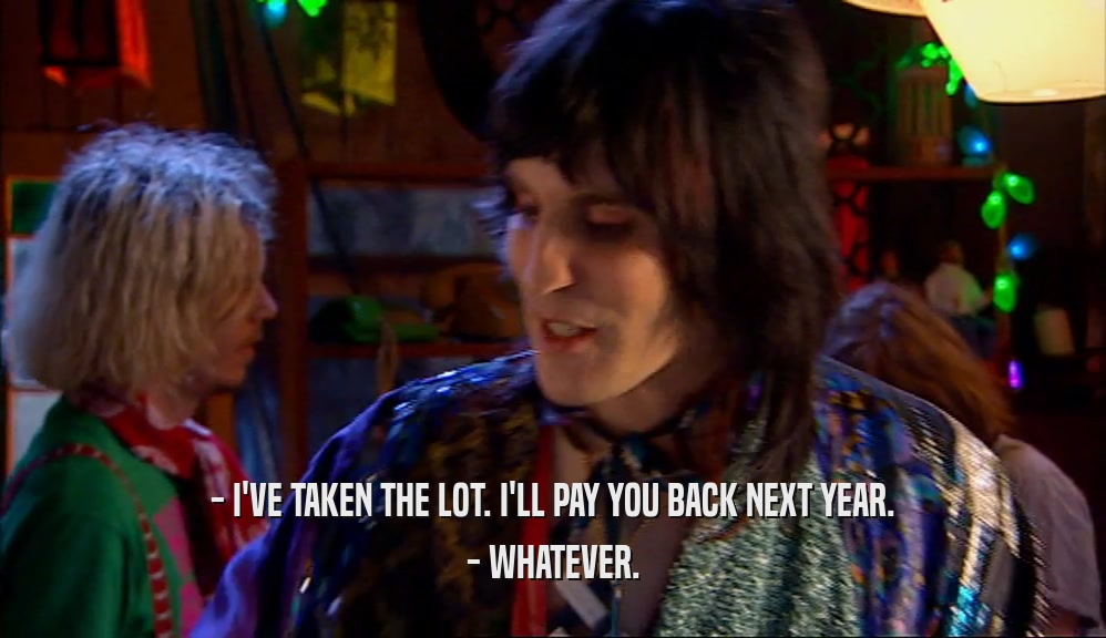 - I'VE TAKEN THE LOT. I'LL PAY YOU BACK NEXT YEAR.
 - WHATEVER.
 