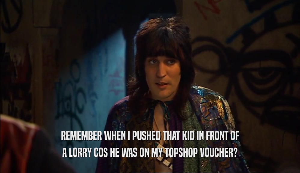 REMEMBER WHEN I PUSHED THAT KID IN FRONT OF A LORRY COS HE WAS ON MY TOPSHOP VOUCHER? 