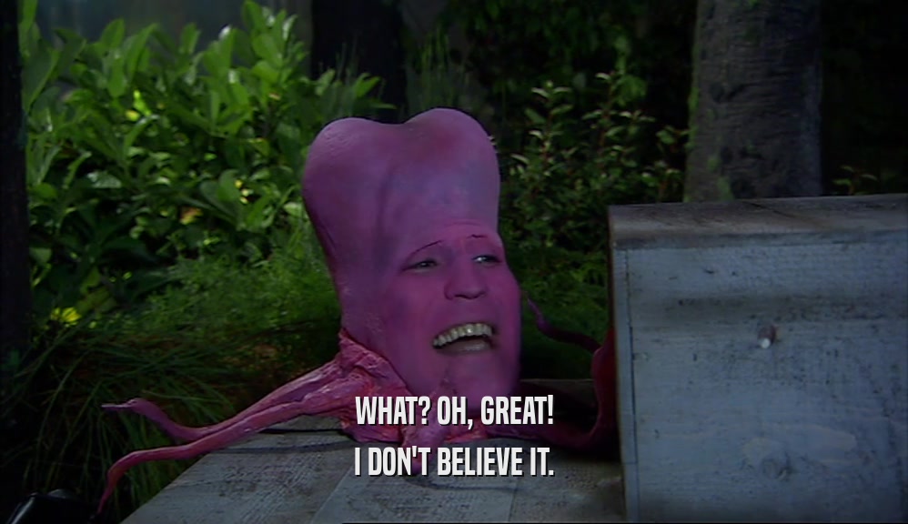 WHAT? OH, GREAT! I DON'T BELIEVE IT. 