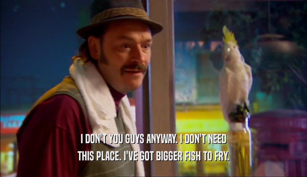 I DON'T YOU GUYS ANYWAY. I DON'T NEED THIS PLACE. I'VE GOT BIGGER FISH TO FRY. 