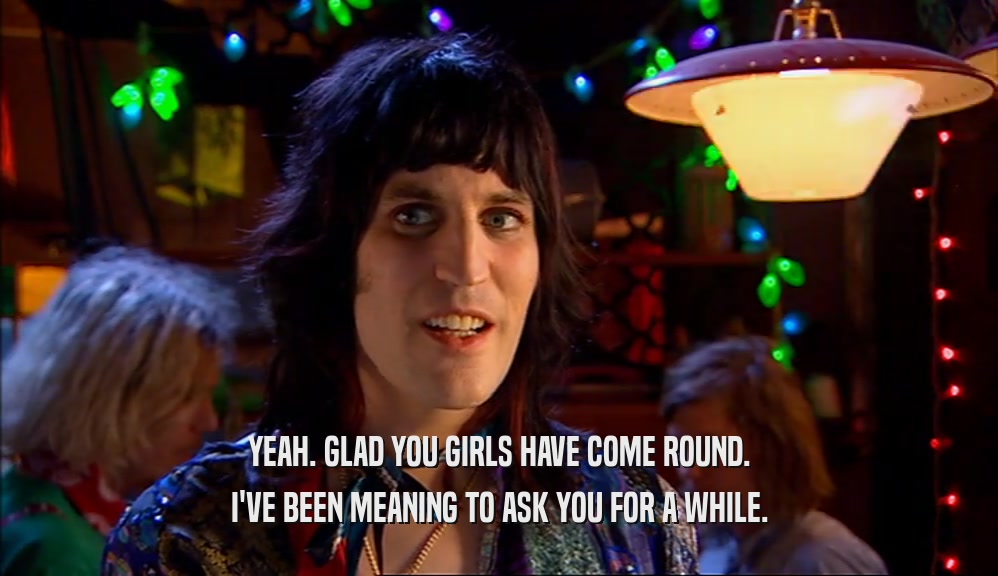 YEAH. GLAD YOU GIRLS HAVE COME ROUND. I'VE BEEN MEANING TO ASK YOU FOR A WHILE. 
