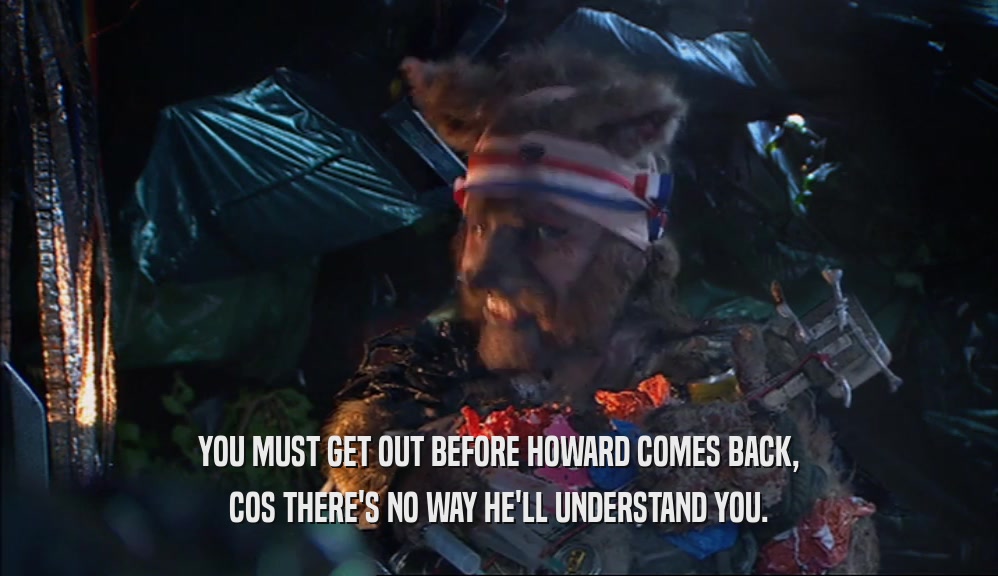 YOU MUST GET OUT BEFORE HOWARD COMES BACK, COS THERE'S NO WAY HE'LL UNDERSTAND YOU. 