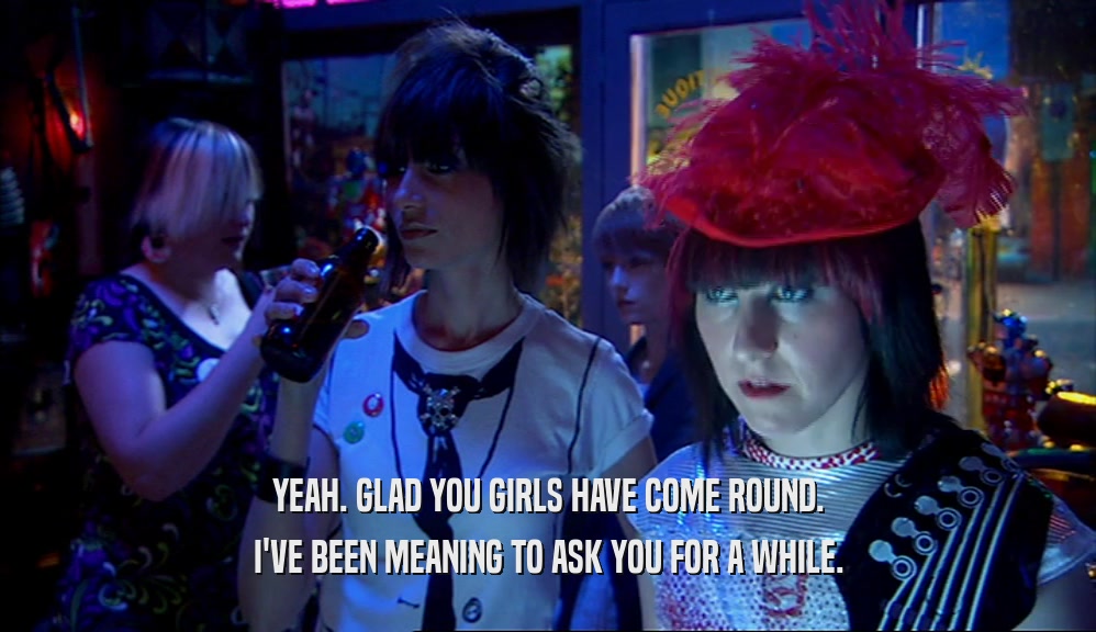 YEAH. GLAD YOU GIRLS HAVE COME ROUND. I'VE BEEN MEANING TO ASK YOU FOR A WHILE. 