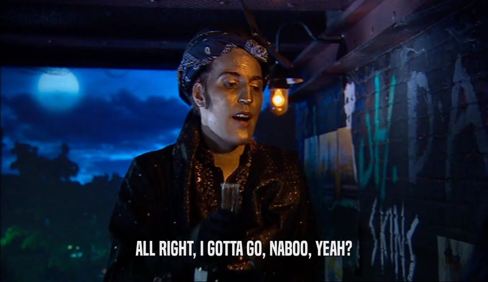 ALL RIGHT, I GOTTA GO, NABOO, YEAH?  