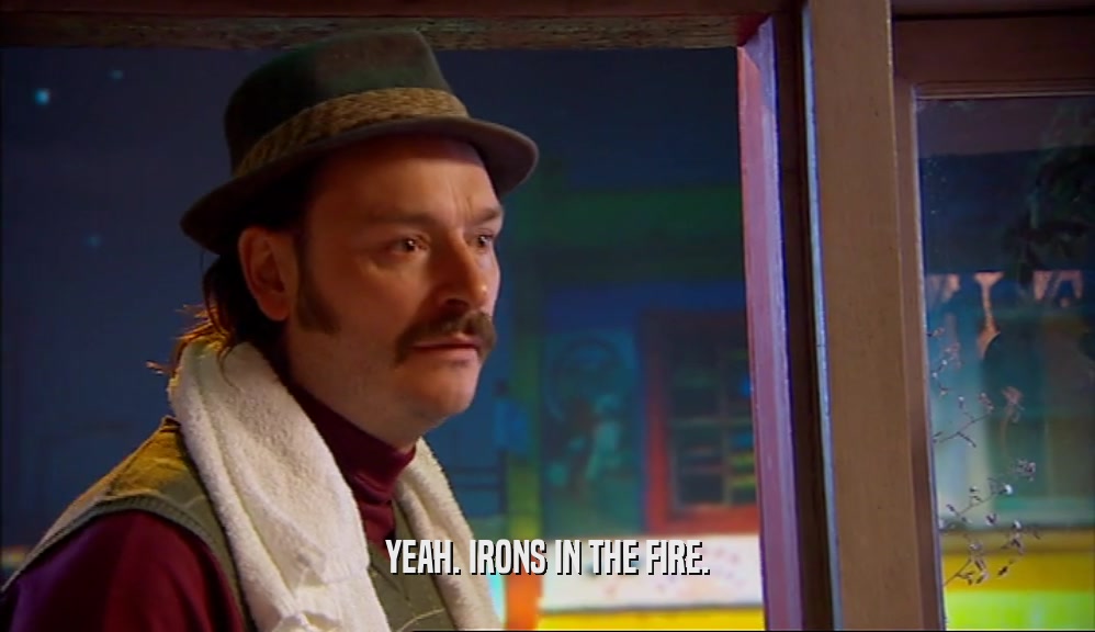 YEAH. IRONS IN THE FIRE.  