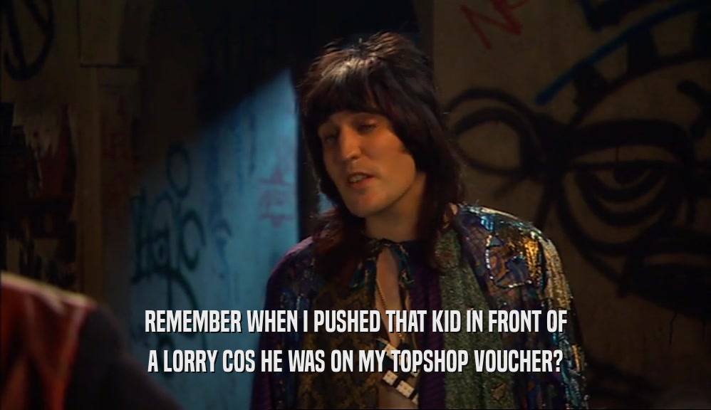 REMEMBER WHEN I PUSHED THAT KID IN FRONT OF A LORRY COS HE WAS ON MY TOPSHOP VOUCHER? 