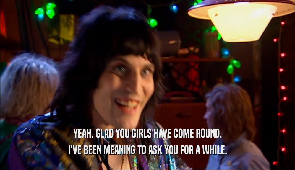 YEAH. GLAD YOU GIRLS HAVE COME ROUND. I'VE BEEN MEANING TO ASK YOU FOR A WHILE. 