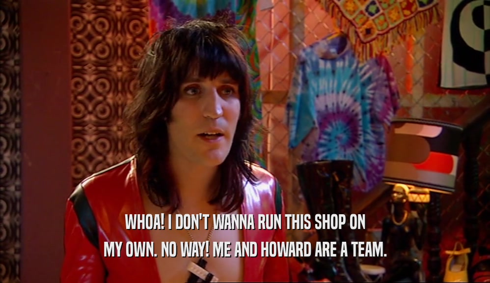 WHOA! I DON'T WANNA RUN THIS SHOP ON MY OWN. NO WAY! ME AND HOWARD ARE A TEAM. 