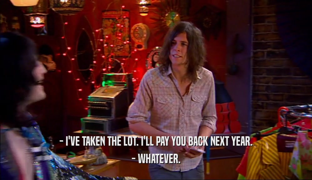 - I'VE TAKEN THE LOT. I'LL PAY YOU BACK NEXT YEAR. - WHATEVER. 