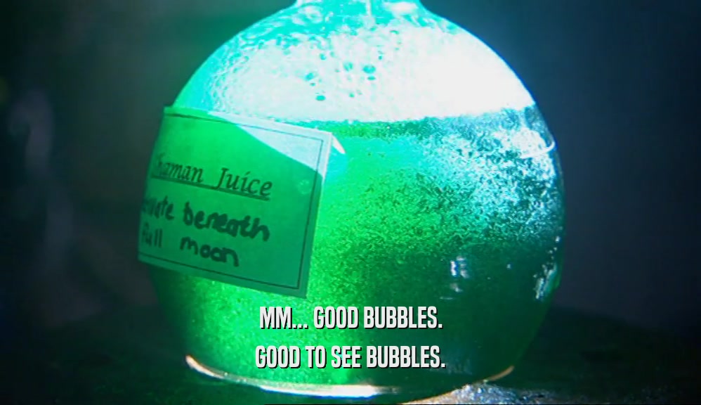 MM... GOOD BUBBLES. GOOD TO SEE BUBBLES. 