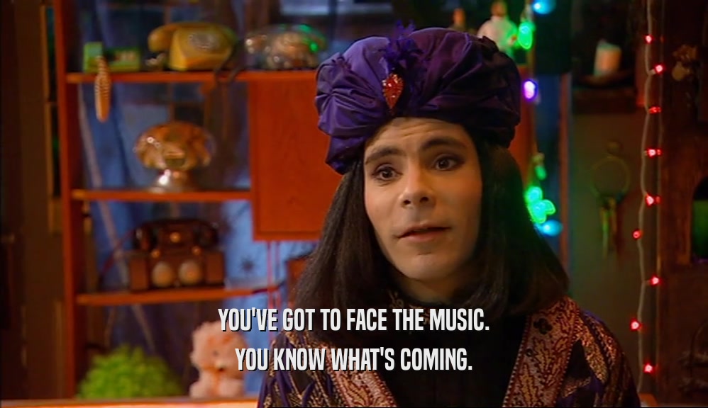 YOU'VE GOT TO FACE THE MUSIC. YOU KNOW WHAT'S COMING. 