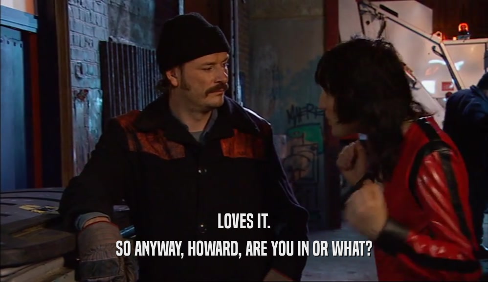 LOVES IT. SO ANYWAY, HOWARD, ARE YOU IN OR WHAT? 