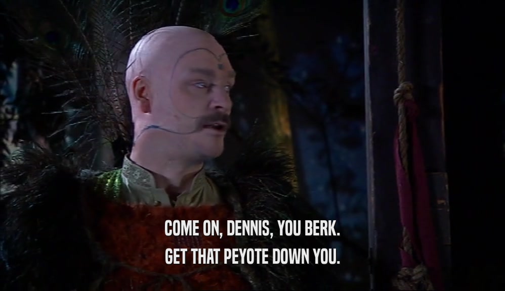 COME ON, DENNIS, YOU BERK.
 GET THAT PEYOTE DOWN YOU.
 