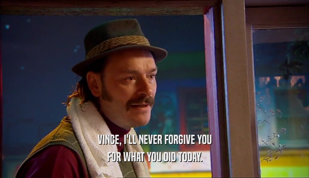 VINCE, I'LL NEVER FORGIVE YOU FOR WHAT YOU DID TODAY. 