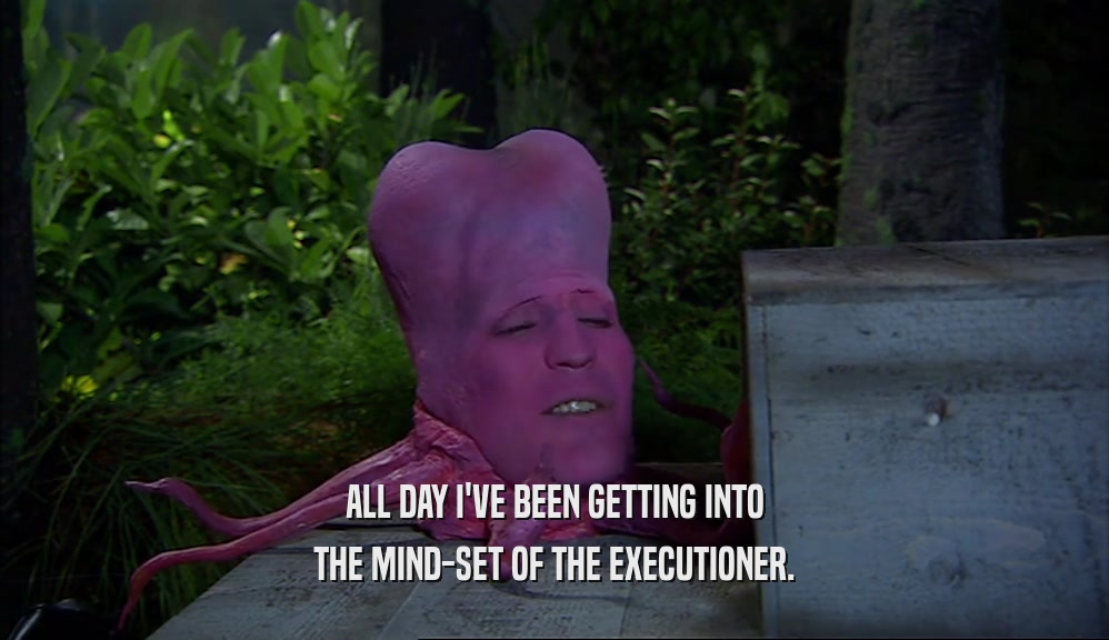 ALL DAY I'VE BEEN GETTING INTO THE MIND-SET OF THE EXECUTIONER. 