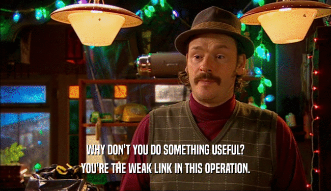 WHY DON'T YOU DO SOMETHING USEFUL?
 YOU'RE THE WEAK LINK IN THIS OPERATION.
 