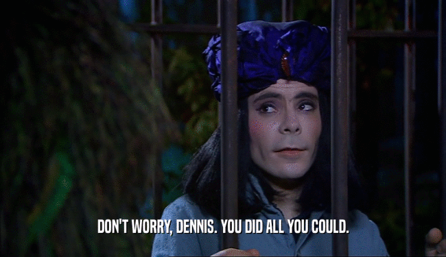 DON'T WORRY, DENNIS. YOU DID ALL YOU COULD.  