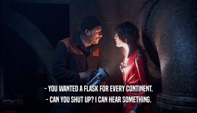 - YOU WANTED A FLASK FOR EVERY CONTINENT. - CAN YOU SHUT UP? I CAN HEAR SOMETHING. 