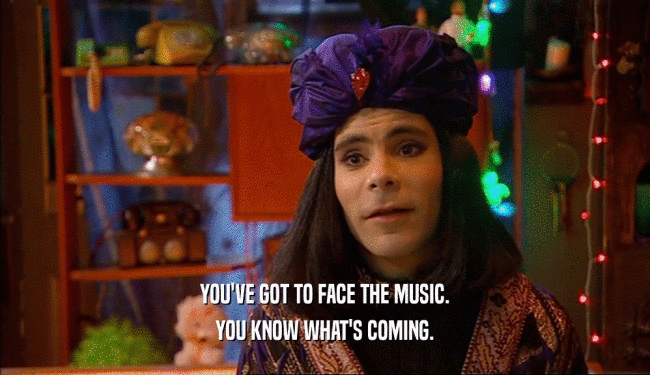 YOU'VE GOT TO FACE THE MUSIC. YOU KNOW WHAT'S COMING. 