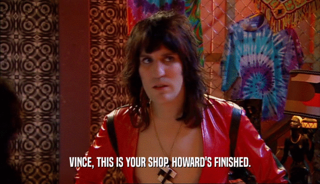 VINCE, THIS IS YOUR SHOP. HOWARD'S FINISHED.  