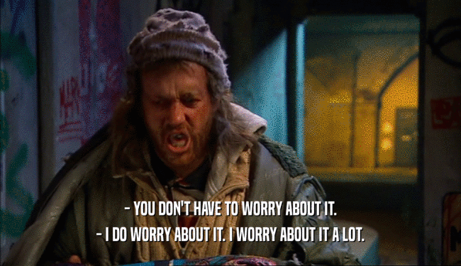 - YOU DON'T HAVE TO WORRY ABOUT IT.
 - I DO WORRY ABOUT IT. I WORRY ABOUT IT A LOT.
 