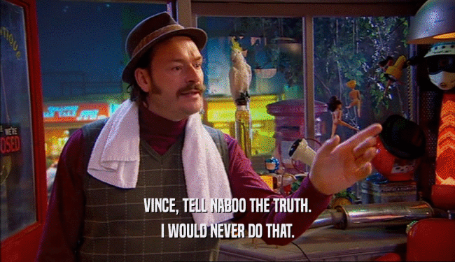 VINCE, TELL NABOO THE TRUTH. I WOULD NEVER DO THAT. 