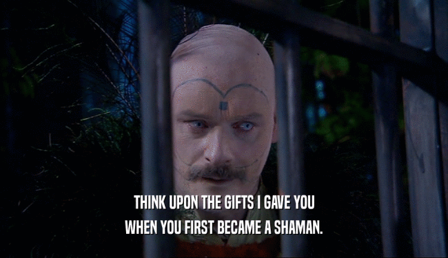 THINK UPON THE GIFTS I GAVE YOU
 WHEN YOU FIRST BECAME A SHAMAN.
 