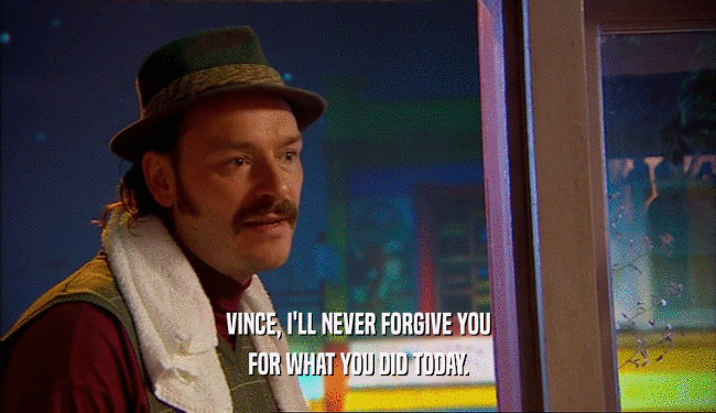 VINCE, I'LL NEVER FORGIVE YOU FOR WHAT YOU DID TODAY. 