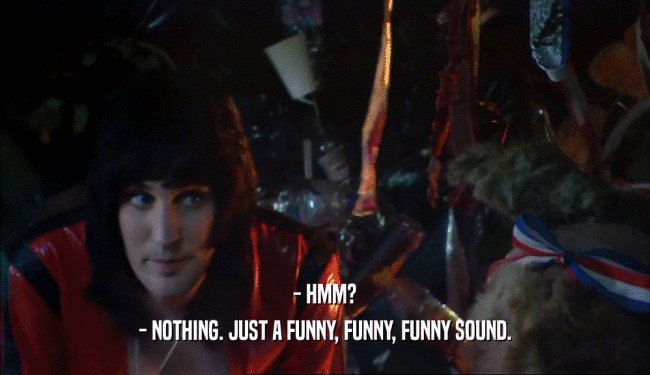 - HMM? - NOTHING. JUST A FUNNY, FUNNY, FUNNY SOUND. 