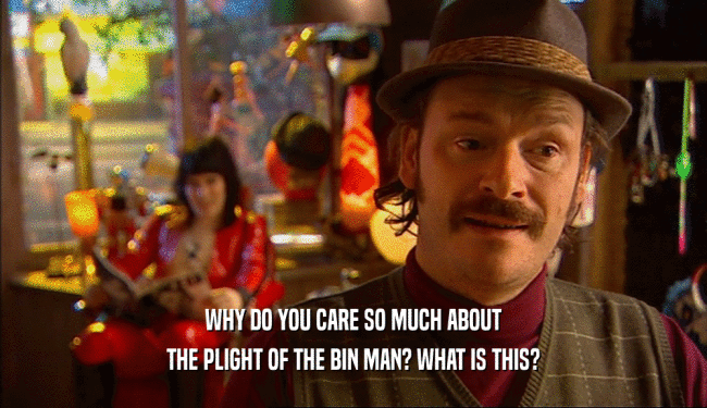 WHY DO YOU CARE SO MUCH ABOUT THE PLIGHT OF THE BIN MAN? WHAT IS THIS? 
