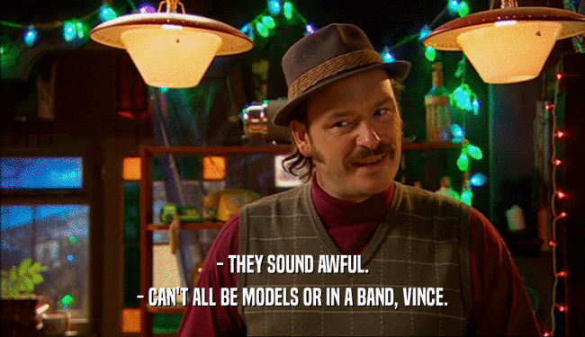 - THEY SOUND AWFUL. - CAN'T ALL BE MODELS OR IN A BAND, VINCE. 