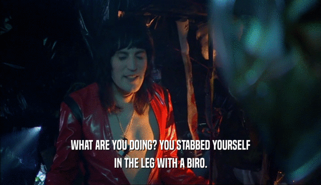 WHAT ARE YOU DOING? YOU STABBED YOURSELF IN THE LEG WITH A BIRO. 