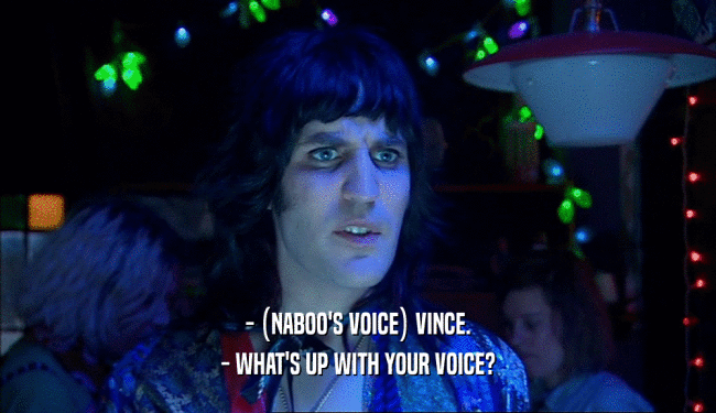 - (NABOO'S VOICE) VINCE.
 - WHAT'S UP WITH YOUR VOICE?
 
